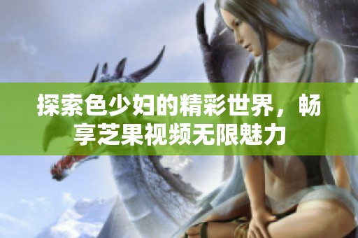 探索色少妇的精彩世界，畅享芝果视频无限魅力