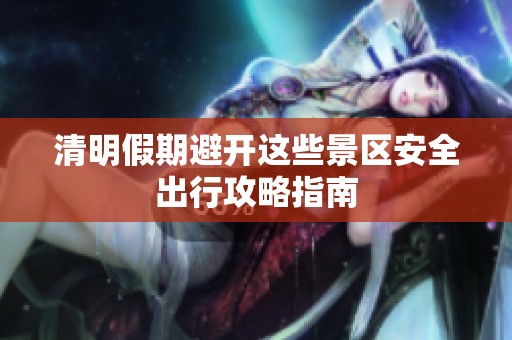 清明假期避开这些景区安全出行攻略指南
