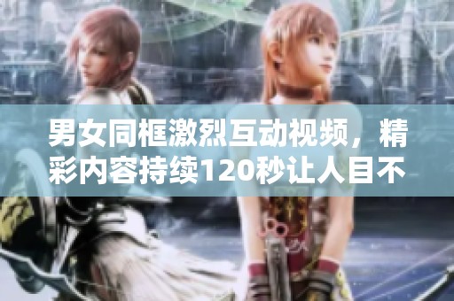 男女同框激烈互动视频，精彩内容持续120秒让人目不暇接