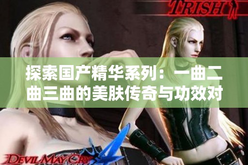 探索国产精华系列：一曲二曲三曲的美肤传奇与功效对比