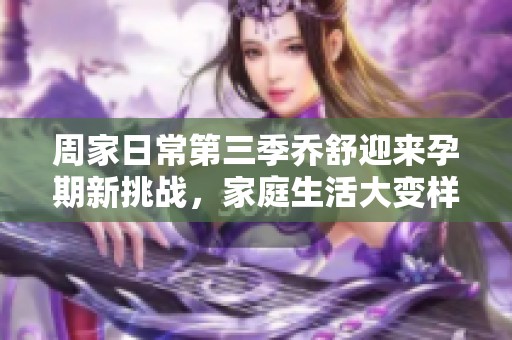 周家日常第三季乔舒迎来孕期新挑战，家庭生活大变样
