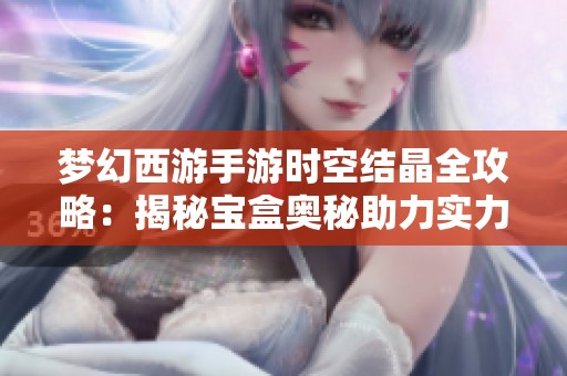 梦幻西游手游时空结晶全攻略：揭秘宝盒奥秘助力实力提升