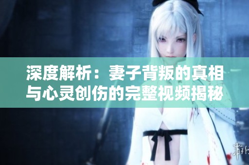 深度解析：妻子背叛的真相与心灵创伤的完整视频揭秘