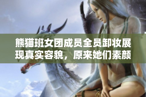 熊猫班女团成员全员卸妆展现真实容貌，原来她们素颜如此动人