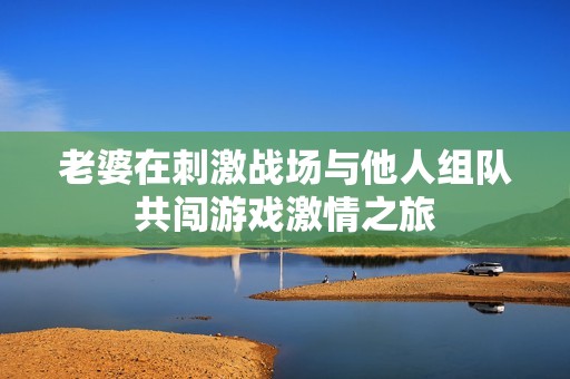 老婆在刺激战场与他人组队共闯游戏激情之旅