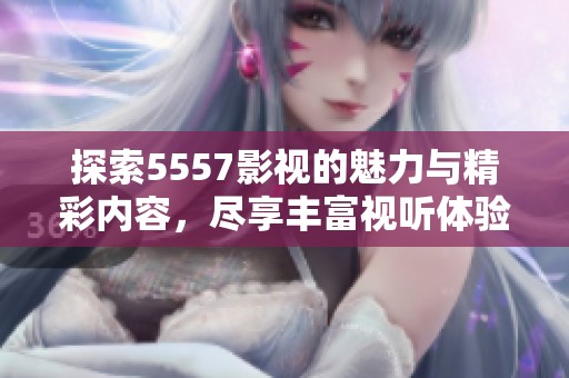 探索5557影视的魅力与精彩内容，尽享丰富视听体验