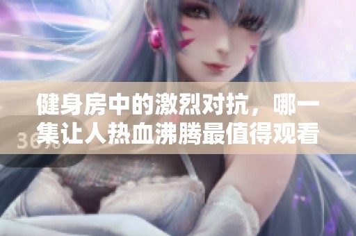 健身房中的激烈对抗，哪一集让人热血沸腾最值得观看