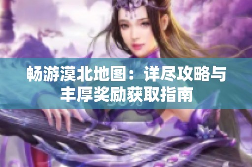 畅游漠北地图：详尽攻略与丰厚奖励获取指南