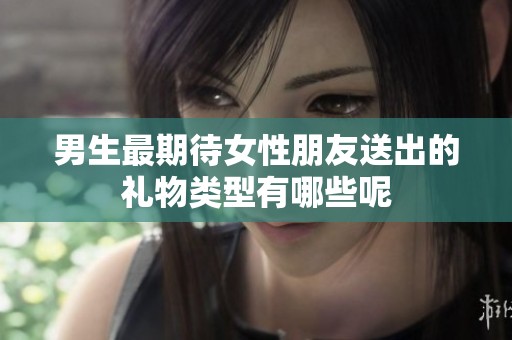 男生最期待女性朋友送出的礼物类型有哪些呢