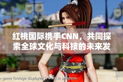 红桃国际携手CNN，共同探索全球文化与科技的未来发展