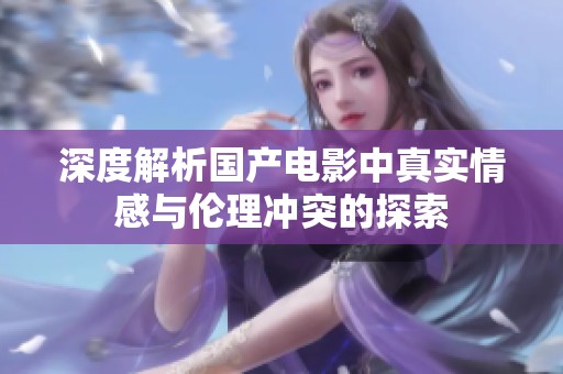 深度解析国产电影中真实情感与伦理冲突的探索