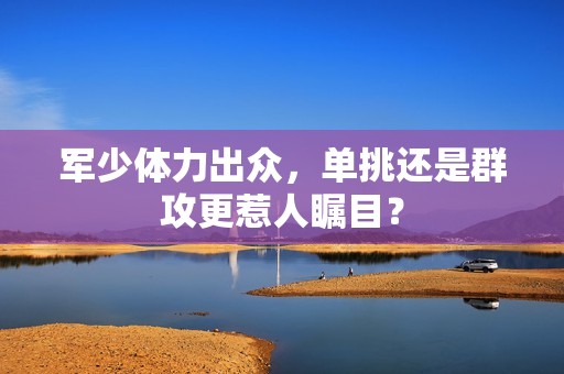 军少体力出众，单挑还是群攻更惹人瞩目？