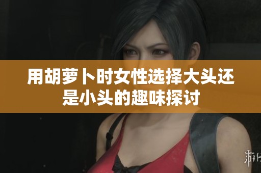 用胡萝卜时女性选择大头还是小头的趣味探讨