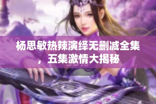 杨思敏热辣演绎无删减全集，五集激情大揭秘