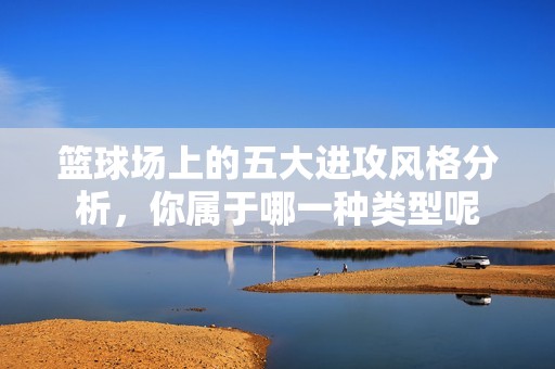 篮球场上的五大进攻风格分析，你属于哪一种类型呢