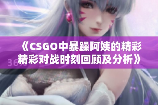 《CSGO中暴躁阿姨的精彩精彩对战时刻回顾及分析》