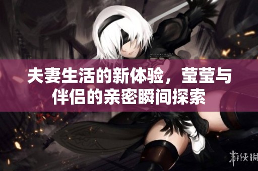 夫妻生活的新体验，莹莹与伴侣的亲密瞬间探索