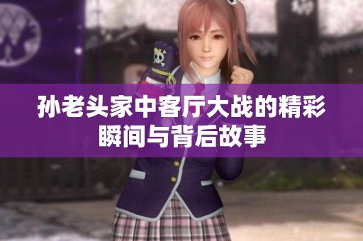 孙老头家中客厅大战的精彩瞬间与背后故事