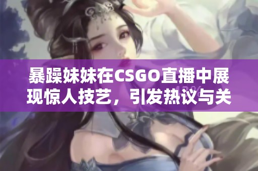 暴躁妹妹在CSGO直播中展现惊人技艺，引发热议与关注