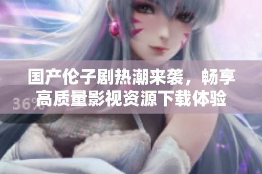 国产伦子剧热潮来袭，畅享高质量影视资源下载体验