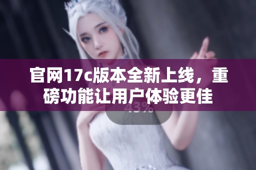 官网17c版本全新上线，重磅功能让用户体验更佳