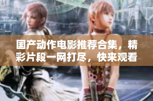 国产动作电影推荐合集，精彩片段一网打尽，快来观看吧