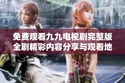 免费观看九九电视剧完整版全剧精彩内容分享与观看地址