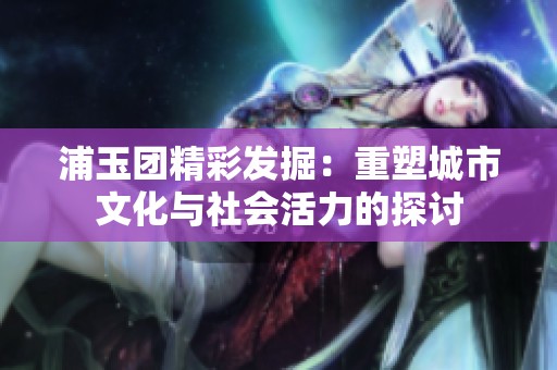 浦玉团精彩发掘：重塑城市文化与社会活力的探讨