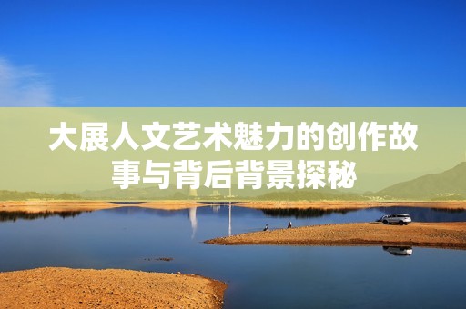 大展人文艺术魅力的创作故事与背后背景探秘