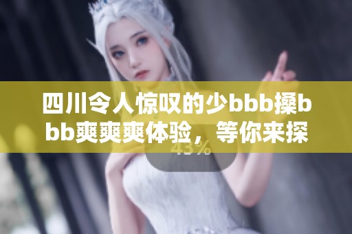 四川令人惊叹的少bbb搡bbb爽爽爽体验，等你来探讨！