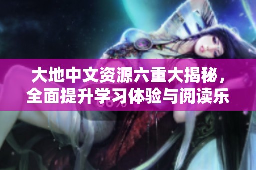 大地中文资源六重大揭秘，全面提升学习体验与阅读乐趣
