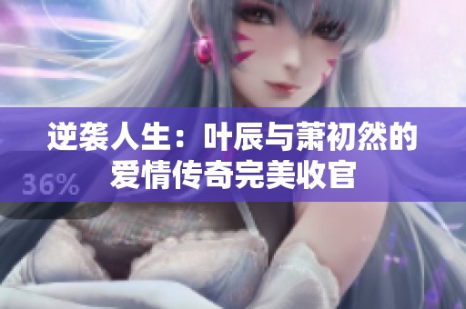 逆袭人生：叶辰与萧初然的爱情传奇完美收官