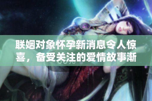 联姻对象怀孕新消息令人惊喜，备受关注的爱情故事渐入佳境