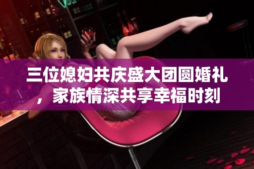 三位媳妇共庆盛大团圆婚礼，家族情深共享幸福时刻