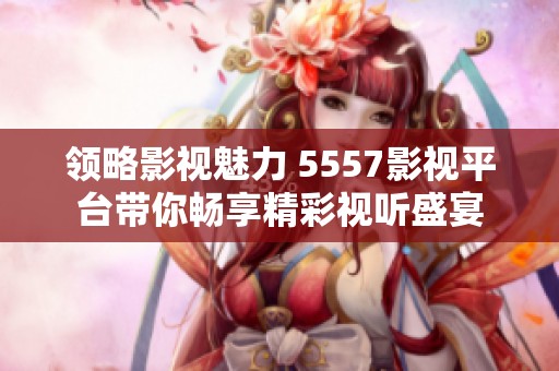 领略影视魅力 5557影视平台带你畅享精彩视听盛宴