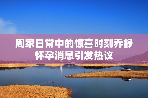 周家日常中的惊喜时刻乔舒怀孕消息引发热议