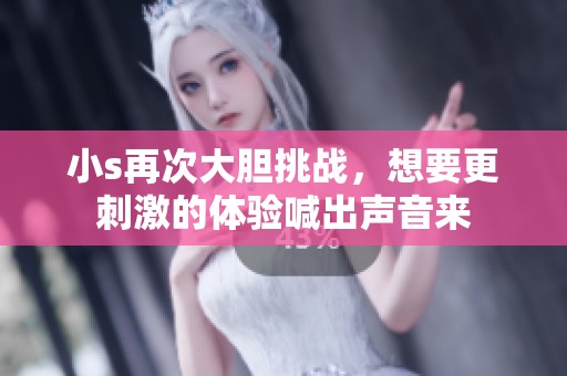 小s再次大胆挑战，想要更刺激的体验喊出声音来
