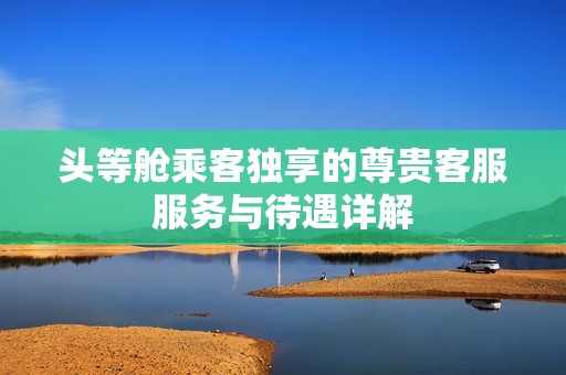 头等舱乘客独享的尊贵客服服务与待遇详解