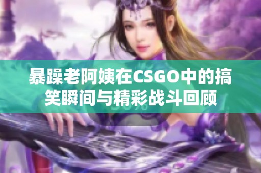 暴躁老阿姨在CSGO中的搞笑瞬间与精彩战斗回顾