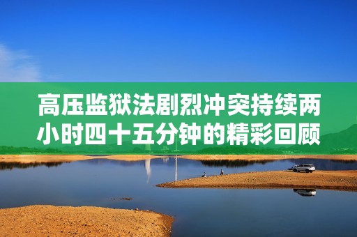高压监狱法剧烈冲突持续两小时四十五分钟的精彩回顾
