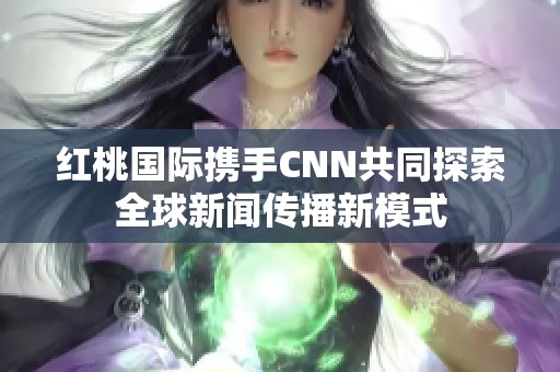 红桃国际携手CNN共同探索全球新闻传播新模式