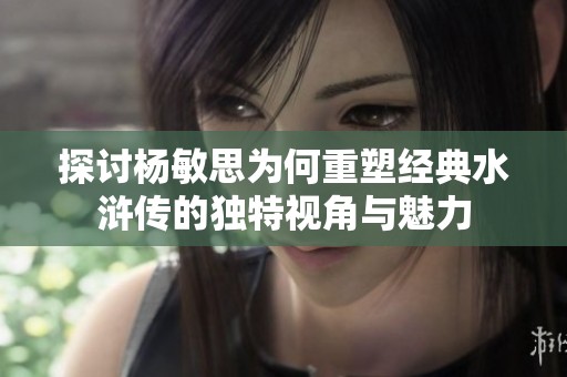 探讨杨敏思为何重塑经典水浒传的独特视角与魅力