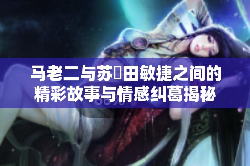 马老二与苏玥田敏捷之间的精彩故事与情感纠葛揭秘