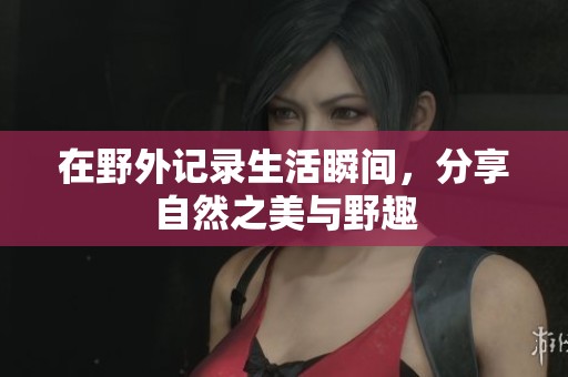 在野外记录生活瞬间，分享自然之美与野趣