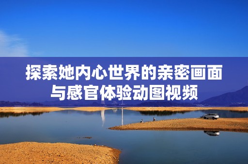 探索她内心世界的亲密画面与感官体验动图视频
