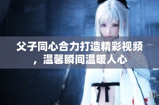 父子同心合力打造精彩视频，温馨瞬间温暖人心