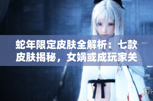 蛇年限定皮肤全解析：七款皮肤揭秘，女娲或成玩家关注焦点
