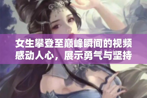 女生攀登至巅峰瞬间的视频感动人心，展示勇气与坚持