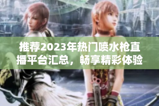 推荐2023年热门喷水枪直播平台汇总，畅享精彩体验