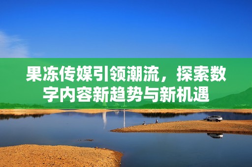 果冻传媒引领潮流，探索数字内容新趋势与新机遇